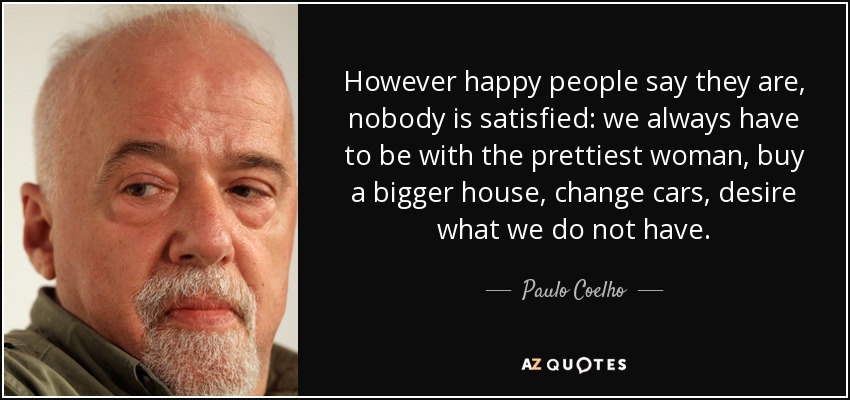 However happy people say they are, nobody is satisfied: we always have to be with the prettiest woman, buy a bigger house, change cars, desire what we do not have. - Paulo Coelho