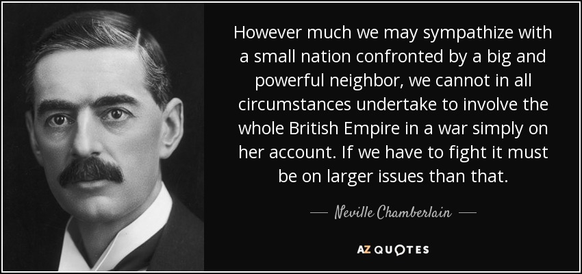 However much we may sympathize with a small nation confronted by a big and powerful neighbor, we cannot in all circumstances undertake to involve the whole British Empire in a war simply on her account. If we have to fight it must be on larger issues than that. - Neville Chamberlain