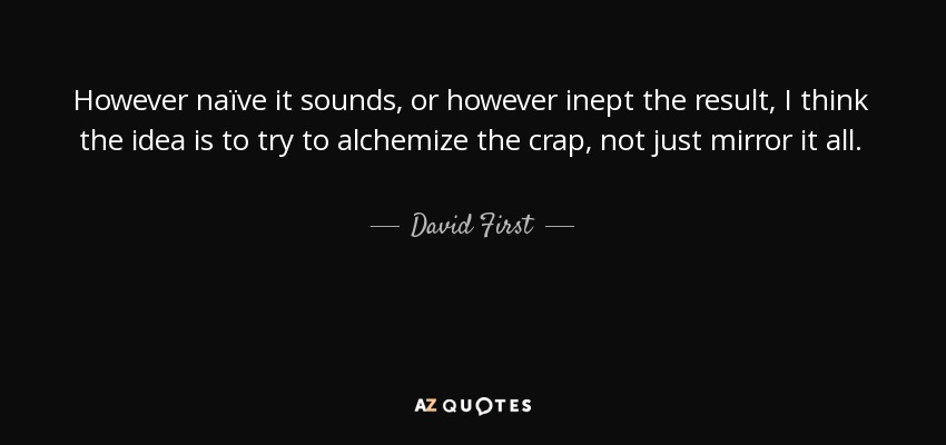 However naïve it sounds, or however inept the result, I think the idea is to try to alchemize the crap, not just mirror it all. - David First