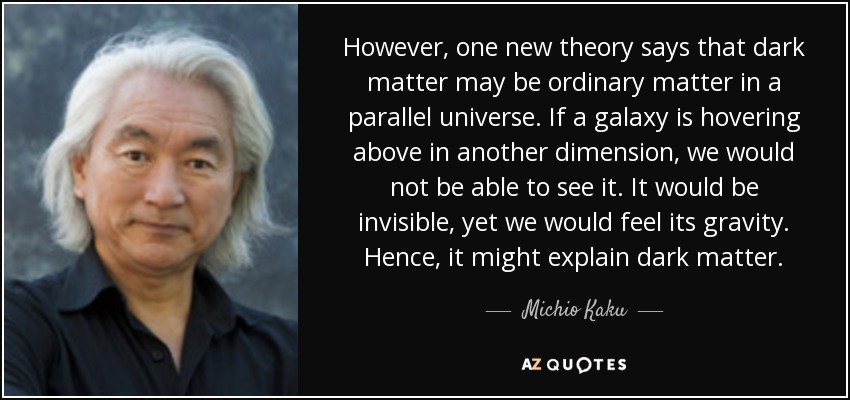 However, one new theory says that dark matter may be ordinary matter in a parallel universe. If a galaxy is hovering above in another dimension, we would not be able to see it. It would be invisible, yet we would feel its gravity. Hence, it might explain dark matter. - Michio Kaku