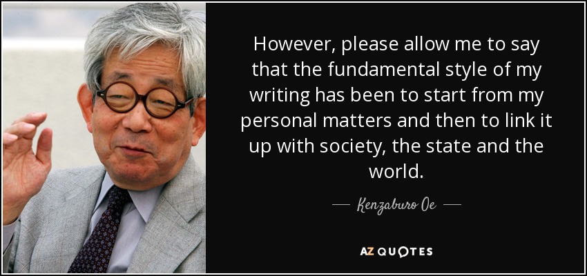 However, please allow me to say that the fundamental style of my writing has been to start from my personal matters and then to link it up with society, the state and the world. - Kenzaburo Oe