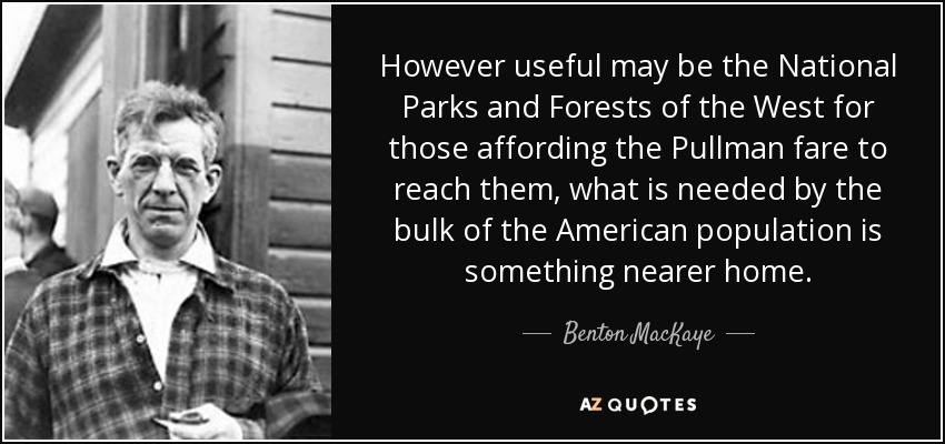 However useful may be the National Parks and Forests of the West for those affording the Pullman fare to reach them, what is needed by the bulk of the American population is something nearer home. - Benton MacKaye