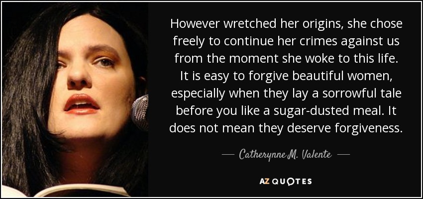 However wretched her origins, she chose freely to continue her crimes against us from the moment she woke to this life. It is easy to forgive beautiful women, especially when they lay a sorrowful tale before you like a sugar-dusted meal. It does not mean they deserve forgiveness. - Catherynne M. Valente