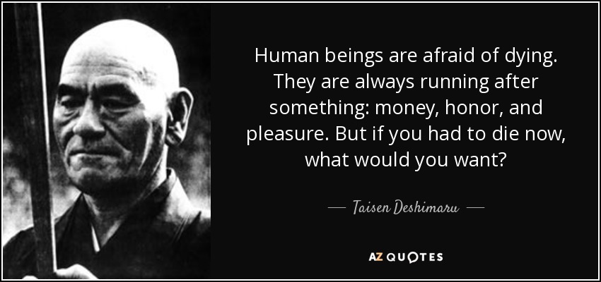 Human beings are afraid of dying. They are always running after something: money, honor, and pleasure. But if you had to die now, what would you want? - Taisen Deshimaru