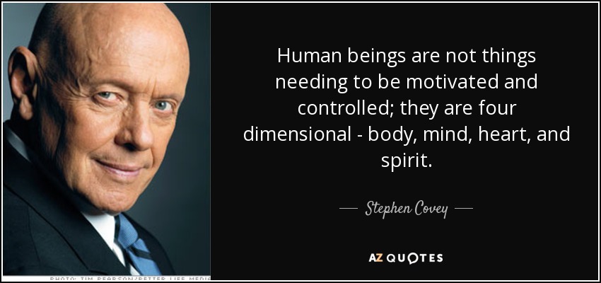 Human beings are not things needing to be motivated and controlled; they are four dimensional - body, mind, heart, and spirit. - Stephen Covey