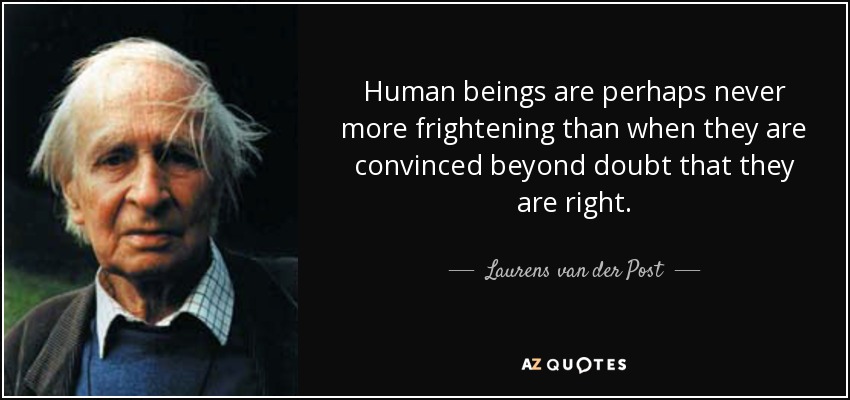 Human beings are perhaps never more frightening than when they are convinced beyond doubt that they are right. - Laurens van der Post