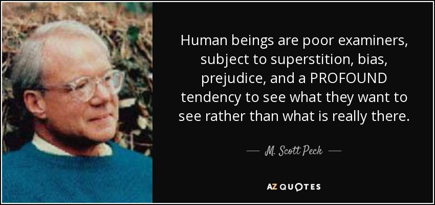 Human beings are poor examiners, subject to superstition, bias, prejudice, and a PROFOUND tendency to see what they want to see rather than what is really there. - M. Scott Peck