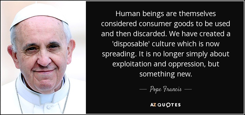 Human beings are themselves considered consumer goods to be used and then discarded. We have created a 'disposable' culture which is now spreading. It is no longer simply about exploitation and oppression, but something new. - Pope Francis