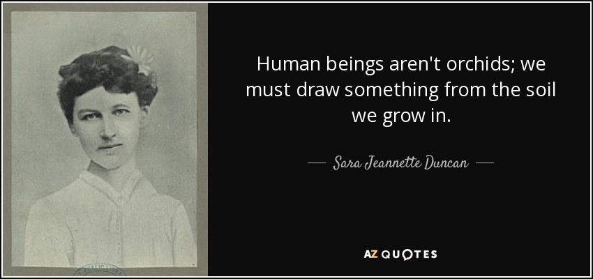 Human beings aren't orchids; we must draw something from the soil we grow in. - Sara Jeannette Duncan