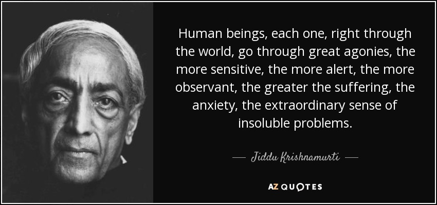 Human beings, each one, right through the world, go through great agonies, the more sensitive, the more alert, the more observant, the greater the suffering, the anxiety, the extraordinary sense of insoluble problems. - Jiddu Krishnamurti