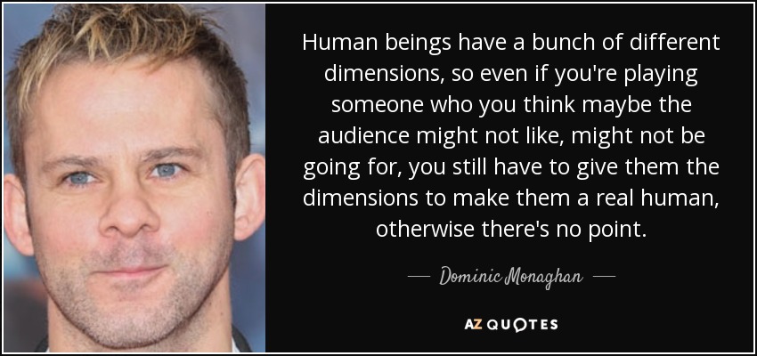 Human beings have a bunch of different dimensions, so even if you're playing someone who you think maybe the audience might not like, might not be going for, you still have to give them the dimensions to make them a real human, otherwise there's no point. - Dominic Monaghan