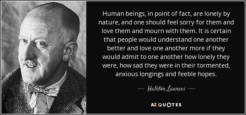 Human beings, in point of fact, are lonely by nature, and one should feel sorry for them and love them and mourn with them. It is certain that people would understand one another better and love one another more if they would admit to one another how lonely they were, how sad they were in their tormented, anxious longings and feeble hopes. - Halldór Laxness