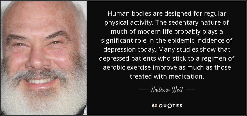 Human bodies are designed for regular physical activity. The sedentary nature of much of modern life probably plays a significant role in the epidemic incidence of depression today. Many studies show that depressed patients who stick to a regimen of aerobic exercise improve as much as those treated with medication. - Andrew Weil