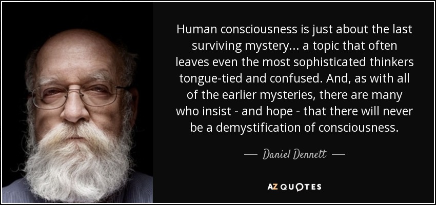 Human consciousness is just about the last surviving mystery... a topic that often leaves even the most sophisticated thinkers tongue-tied and confused. And, as with all of the earlier mysteries, there are many who insist - and hope - that there will never be a demystification of consciousness. - Daniel Dennett