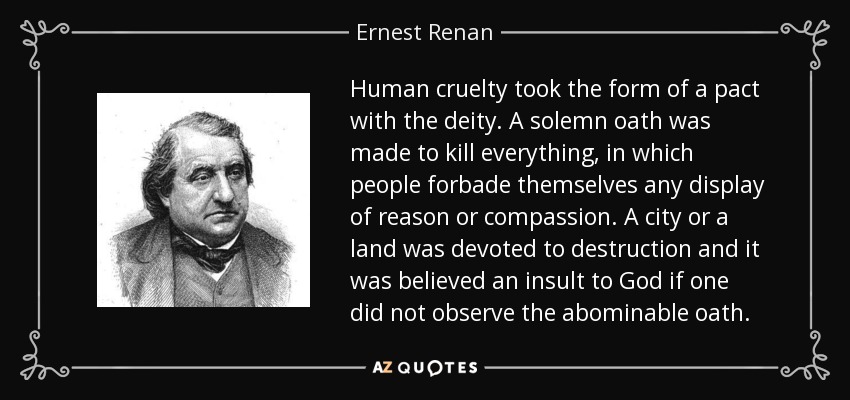 Human cruelty took the form of a pact with the deity. A solemn oath was made to kill everything, in which people forbade themselves any display of reason or compassion. A city or a land was devoted to destruction and it was believed an insult to God if one did not observe the abominable oath. - Ernest Renan