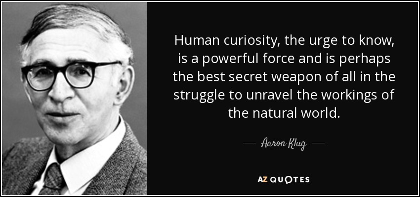 Human curiosity, the urge to know, is a powerful force and is perhaps the best secret weapon of all in the struggle to unravel the workings of the natural world. - Aaron Klug
