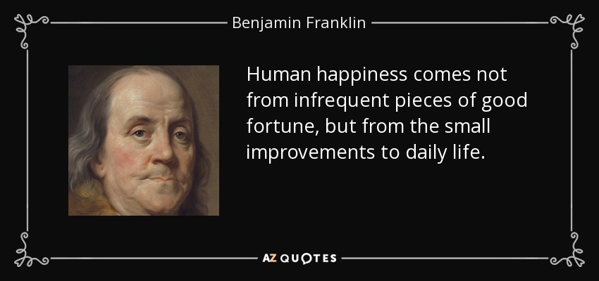Human happiness comes not from infrequent pieces of good fortune, but from the small improvements to daily life. - Benjamin Franklin
