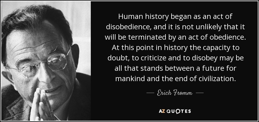 Human history began as an act of disobedience, and it is not unlikely that it will be terminated by an act of obedience. At this point in history the capacity to doubt, to criticize and to disobey may be all that stands between a future for mankind and the end of civilization. - Erich Fromm