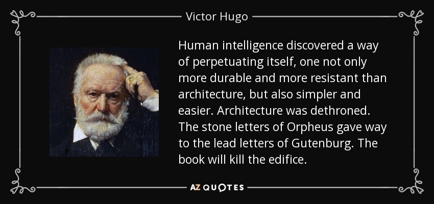 Human intelligence discovered a way of perpetuating itself, one not only more durable and more resistant than architecture, but also simpler and easier. Architecture was dethroned. The stone letters of Orpheus gave way to the lead letters of Gutenburg. The book will kill the edifice. - Victor Hugo
