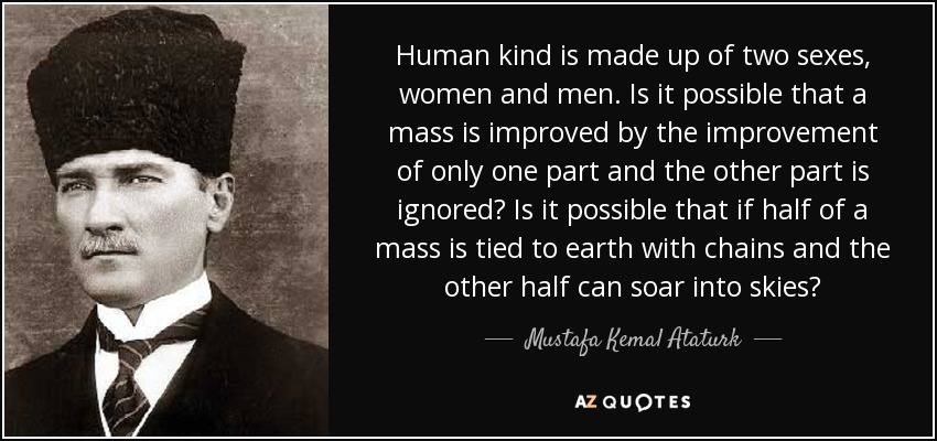 Human kind is made up of two sexes, women and men. Is it possible that a mass is improved by the improvement of only one part and the other part is ignored? Is it possible that if half of a mass is tied to earth with chains and the other half can soar into skies? - Mustafa Kemal Ataturk