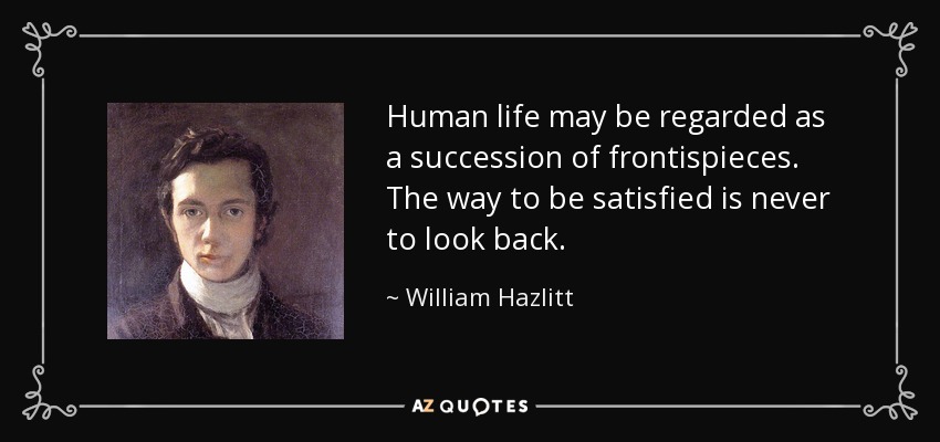 Human life may be regarded as a succession of frontispieces. The way to be satisfied is never to look back. - William Hazlitt