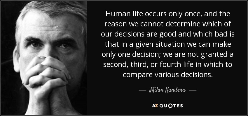 Human life occurs only once, and the reason we cannot determine which of our decisions are good and which bad is that in a given situation we can make only one decision; we are not granted a second, third, or fourth life in which to compare various decisions. - Milan Kundera