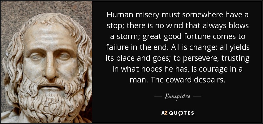 Human misery must somewhere have a stop; there is no wind that always blows a storm; great good fortune comes to failure in the end. All is change; all yields its place and goes; to persevere, trusting in what hopes he has, is courage in a man. The coward despairs. - Euripides