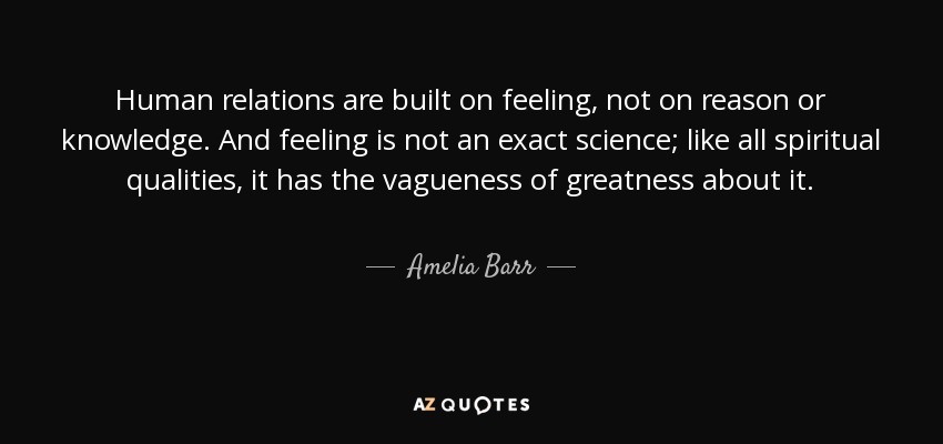 Human relations are built on feeling, not on reason or knowledge. And feeling is not an exact science; like all spiritual qualities, it has the vagueness of greatness about it. - Amelia Barr