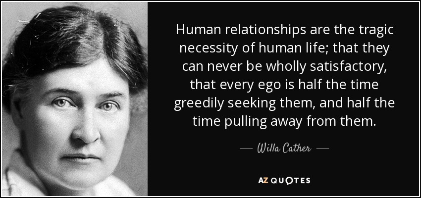 Human relationships are the tragic necessity of human life; that they can never be wholly satisfactory, that every ego is half the time greedily seeking them, and half the time pulling away from them. - Willa Cather