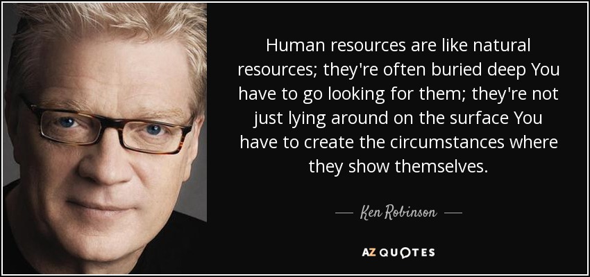 Human resources are like natural resources; they're often buried deep You have to go looking for them; they're not just lying around on the surface You have to create the circumstances where they show themselves. - Ken Robinson