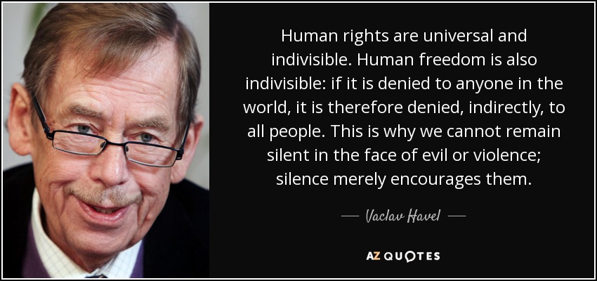 Human rights are universal and indivisible. Human freedom is also indivisible: if it is denied to anyone in the world, it is therefore denied, indirectly, to all people. This is why we cannot remain silent in the face of evil or violence; silence merely encourages them. - Vaclav Havel
