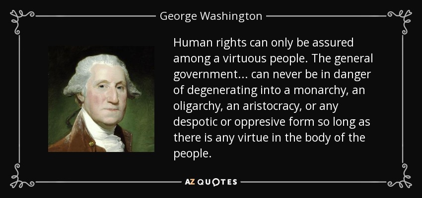Human rights can only be assured among a virtuous people. The general government . . . can never be in danger of degenerating into a monarchy, an oligarchy, an aristocracy, or any despotic or oppresive form so long as there is any virtue in the body of the people. - George Washington