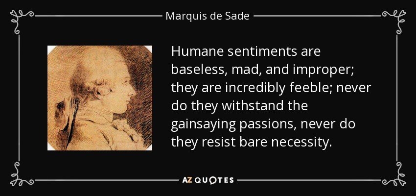 Humane sentiments are baseless, mad, and improper; they are incredibly feeble; never do they withstand the gainsaying passions, never do they resist bare necessity. - Marquis de Sade