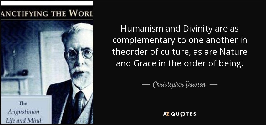 Humanism and Divinity are as complementary to one another in theorder of culture, as are Nature and Grace in the order of being. - Christopher Dawson