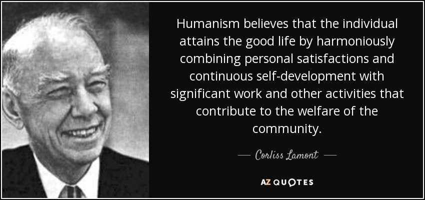 Humanism believes that the individual attains the good life by harmoniously combining personal satisfactions and continuous self-development with significant work and other activities that contribute to the welfare of the community. - Corliss Lamont
