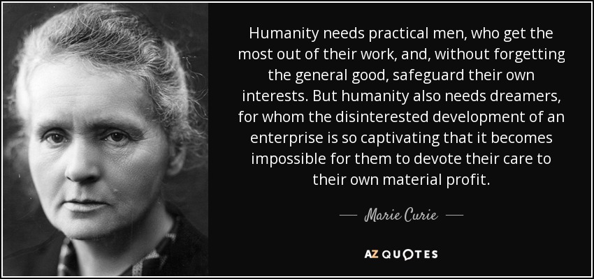 Humanity needs practical men, who get the most out of their work, and, without forgetting the general good, safeguard their own interests. But humanity also needs dreamers, for whom the disinterested development of an enterprise is so captivating that it becomes impossible for them to devote their care to their own material profit. - Marie Curie