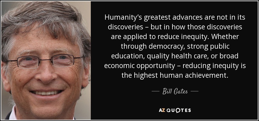 Humanity’s greatest advances are not in its discoveries – but in how those discoveries are applied to reduce inequity. Whether through democracy, strong public education, quality health care, or broad economic opportunity – reducing inequity is the highest human achievement. - Bill Gates