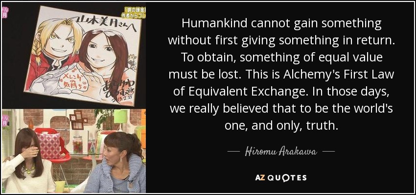 Humankind cannot gain something without first giving something in return. To obtain, something of equal value must be lost. This is Alchemy's First Law of Equivalent Exchange. In those days, we really believed that to be the world's one, and only, truth. - Hiromu Arakawa