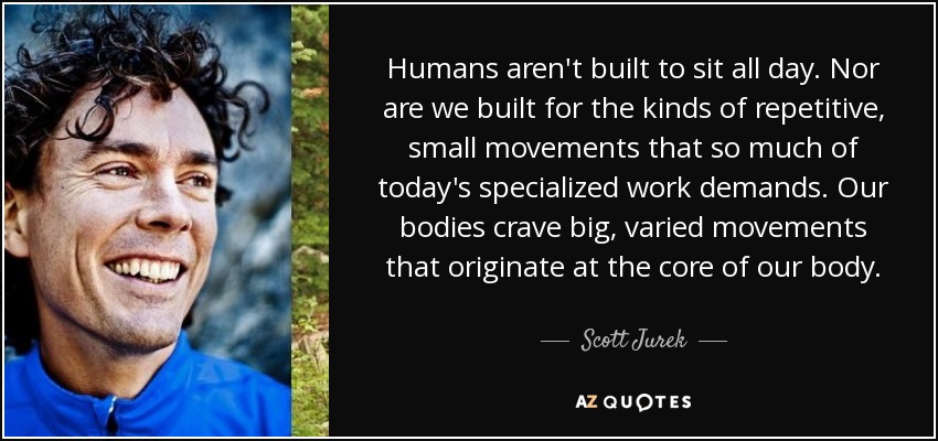 Humans aren't built to sit all day. Nor are we built for the kinds of repetitive, small movements that so much of today's specialized work demands. Our bodies crave big, varied movements that originate at the core of our body. - Scott Jurek