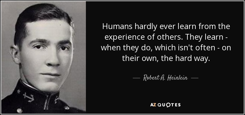 Humans hardly ever learn from the experience of others. They learn - when they do, which isn't often - on their own, the hard way. - Robert A. Heinlein