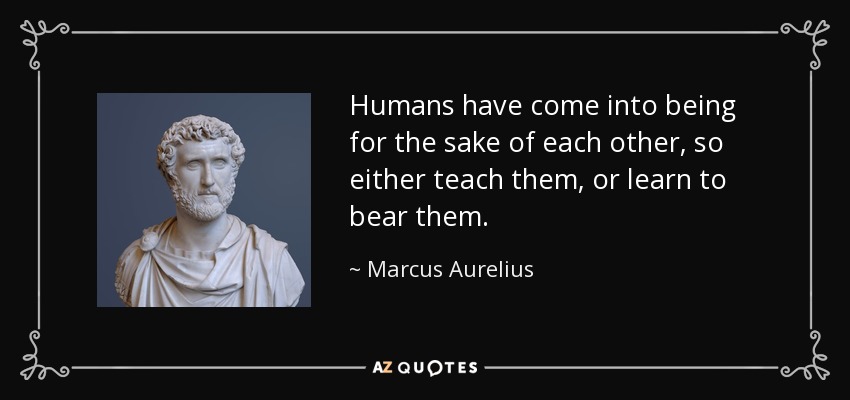 Humans have come into being for the sake of each other, so either teach them, or learn to bear them. - Marcus Aurelius
