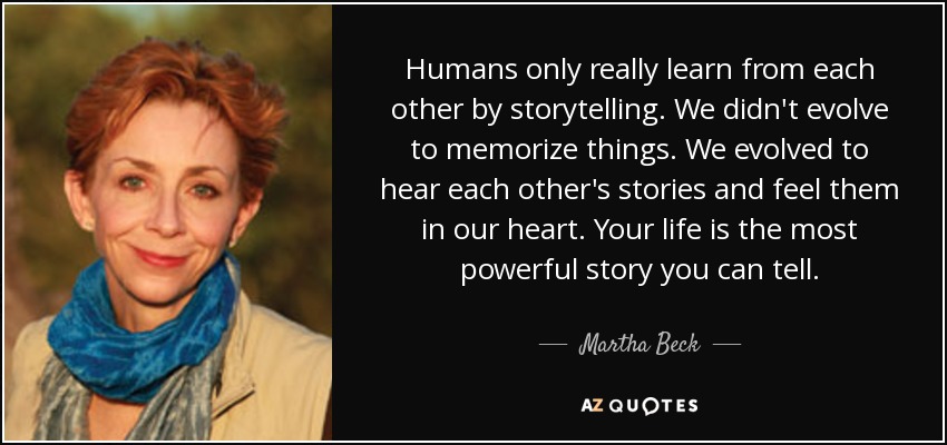 Humans only really learn from each other by storytelling. We didn't evolve to memorize things. We evolved to hear each other's stories and feel them in our heart. Your life is the most powerful story you can tell. - Martha Beck