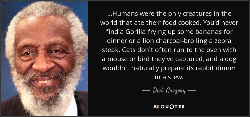 ...Humans were the only creatures in the world that ate their food cooked. You'd never find a Gorilla frying up some bananas for dinner or a lion charcoal-broiling a zebra steak. Cats don't often run to the oven with a mouse or bird they've captured, and a dog wouldn't naturally prepare its rabbit dinner in a stew. - Dick Gregory