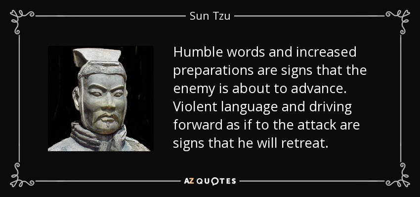 Humble words and increased preparations are signs that the enemy is about to advance. Violent language and driving forward as if to the attack are signs that he will retreat. - Sun Tzu
