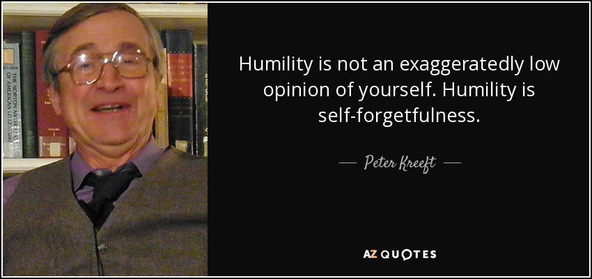 Humility is not an exaggeratedly low opinion of yourself. Humility is self-forgetfulness. - Peter Kreeft