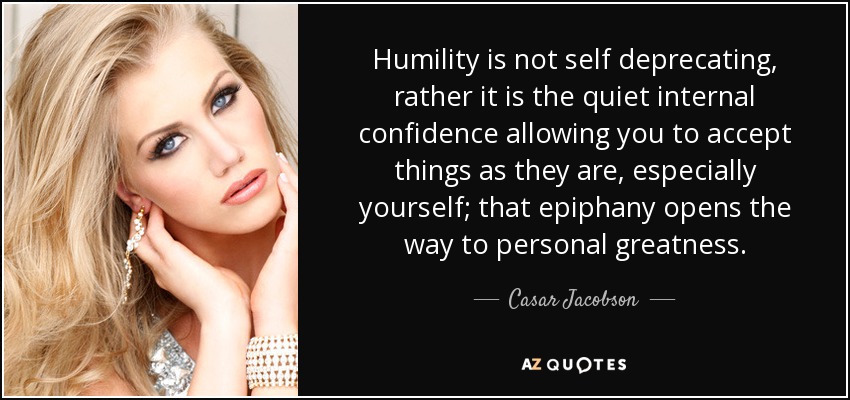 Humility is not self deprecating, rather it is the quiet internal confidence allowing you to accept things as they are, especially yourself; that epiphany opens the way to personal greatness. - Casar Jacobson