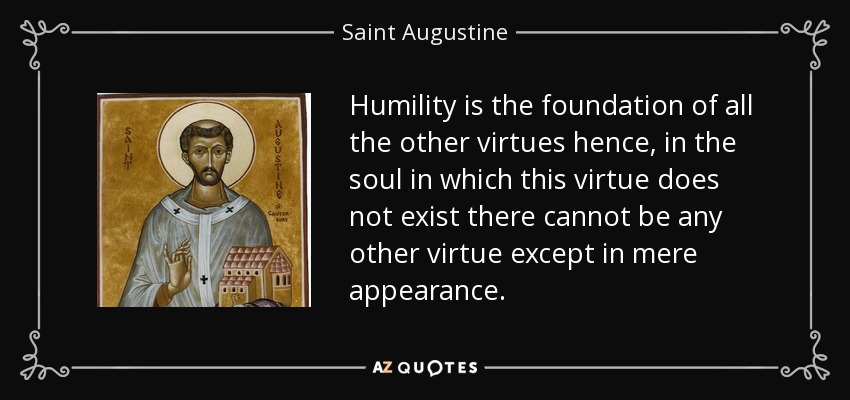 Humility is the foundation of all the other virtues hence, in the soul in which this virtue does not exist there cannot be any other virtue except in mere appearance. - Saint Augustine