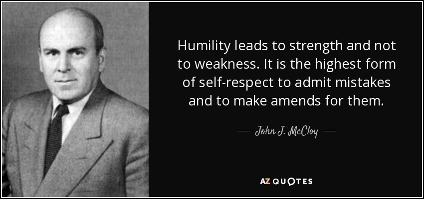 Humility leads to strength and not to weakness. It is the highest form of self-respect to admit mistakes and to make amends for them. - John J. McCloy