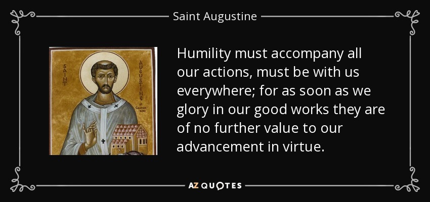 Humility must accompany all our actions, must be with us everywhere; for as soon as we glory in our good works they are of no further value to our advancement in virtue. - Saint Augustine