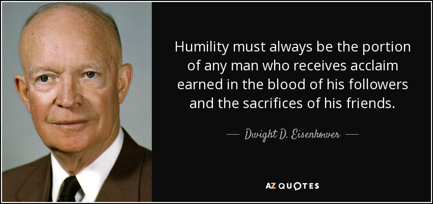 Humility must always be the portion of any man who receives acclaim earned in the blood of his followers and the sacrifices of his friends. - Dwight D. Eisenhower